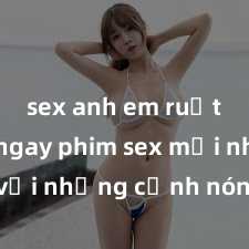 sex anh em ruột Xem ngay phim sex mới nhất với những cảnh nóng hổi không thể bỏ lỡ! Cơ hội tận hưởng những khoảnh khắc đầy kích thích ngay hôm nay!
