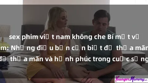 sex phim việt nam không che Bí mật về sex bà mẹ Việt Nam: Những điều bạn cần biết để thỏa mãn và hạnh phúc trong cuộc sống tình dục