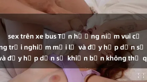 sex trên xe bus Tận hưởng niềm vui của sex gái già: Những trải nghiệm mới lạ và đầy hấp dẫn sẽ khiến bạn không thể quên