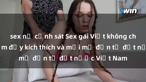 sex nữ cảnh sát Sex gái Việt không che: Trải nghiệm đầy kích thích và mới mẻ đến từ đất nước Việt Nam