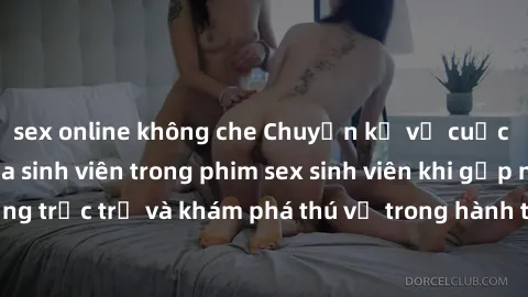 sex online không che Chuyện kể về cuộc sống tình dục của sinh viên trong phim sex sinh viên khi gặp những trắc trở và khám phá thú vị trong hành trình tìm kiếm hạnh phúc.