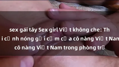 sex gái tây Sex girl Việt không che: Thước phim ghi lại cảnh nóng gợi cảm của cô nàng Việt Nam trong phòng trọ