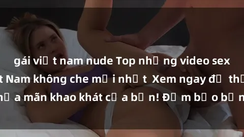 gái việt nam nude Top những video sex gái sinh viên Việt Nam không che mới nhất  Xem ngay để thỏa mãn khao khát của bạn! Đảm bảo bạn sẽ không thất vọng!