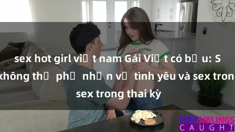sex hot girl việt nam Gái Việt có bầu: Sự thật không thể phủ nhận về tình yêu và sex trong thai kỳ