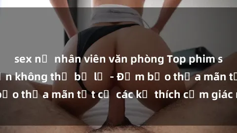 sex nữ nhân viên văn phòng Top phim sex hay nhất mà bạn không thể bỏ lỡ - Đảm bảo thỏa mãn tất cả các kẻ thích cảm giác mạnh!