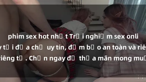 phim sex hot nhất Trải nghiệm sex online không che ngay tại địa chỉ uy tín, đảm bảo an toàn và riêng tư. Chọn ngay để thỏa mãn mong muốn tình dục của bạn!