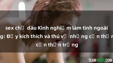 sex chị dâu Kinh nghiệm làm tình ngoài đường: Đầy kích thích và thú vị nhưng cần thận trọng
