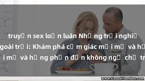 truyện sex loạn luân Những trải nghiệm thú vị với sex ngoài trời: Khám phá cảm giác mới mẻ và hưng phấn đến không ngờ chỉ trong chốc lát!