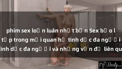 phim sex loạn luân nhật bản Sex bạo lực nhóm: Sự phức tạp trong mối quan hệ tình dục đa người và những vấn đề liên quan.