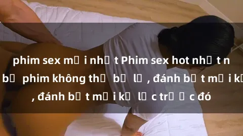 phim sex mới nhất Phim sex hot nhất năm  Top những bộ phim không thể bỏ lỡ, đánh bật mọi kỷ lục trước đó