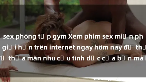 sex phòng tập gym Xem phim sex miễn phí hoàn toàn không giới hạn trên internet ngay hôm nay để thỏa mãn nhu cầu tình dục của bạn mà không tốn chi phí.