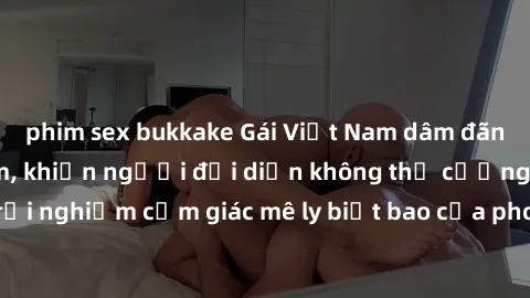 phim sex bukkake Gái Việt Nam dâm đãng làm tình say đắm, khiến người đối diện không thể cưỡng lại được. Hãy trải nghiệm cảm giác mê ly biết bao của phong cách yêu đương đậm chất dân tộc!