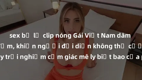 sex bị lộ clip nóng Gái Việt Nam dâm đãng làm tình say đắm, khiến người đối diện không thể cưỡng lại được. Hãy trải nghiệm cảm giác mê ly biết bao của phong cách yêu đương đậm chất dân tộc!