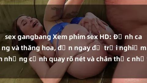 sex gangbang Xem phim sex HD: Đỉnh cao của sự sung sướng và thăng hoa, đến ngay để trải nghiệm những cảnh quay rõ nét và chân thực nhất. Hãy cùng khám phá!