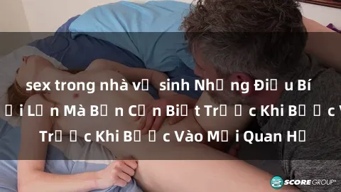 sex trong nhà vệ sinh Những Điều Bí Mật Về Sex Người Lớn Mà Bạn Cần Biết Trước Khi Bước Vào Mối Quan Hệ
