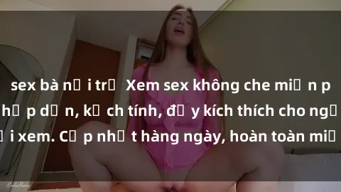 sex bà nội trợ Xem sex không che miễn phí - Những clip sex hấp dẫn, kịch tính, đầy kích thích cho người xem. Cập nhật hàng ngày, hoàn toàn miễn phí, độ phân giải cao.