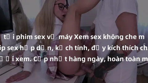tải phim sex về máy Xem sex không che miễn phí - Những clip sex hấp dẫn, kịch tính, đầy kích thích cho người xem. Cập nhật hàng ngày, hoàn toàn miễn phí, độ phân giải cao.