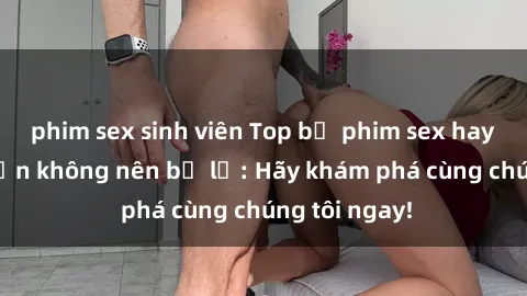 phim sex sinh viên Top bộ phim sex hay nhất mà bạn không nên bỏ lỡ: Hãy khám phá cùng chúng tôi ngay!