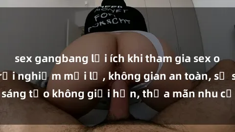 sex gangbang lợi ích khi tham gia sex online không che: Trải nghiệm mới lạ, không gian an toàn, sự sáng tạo không giới hạn, thỏa mãn nhu cầu tình dục của bạn.