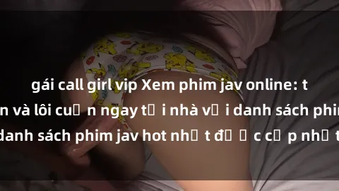 gái call girl vip Xem phim jav online: trải nghiệm hấp dẫn và lôi cuốn ngay tại nhà với danh sách phim jav hot nhất được cập nhật liên tục.