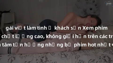 gái việt làm tình ở khách sạn Xem phim JAV HD miễn phí chất lượng cao, không giới hạn trên các trang web uy tín. Yên tâm tận hưởng những bộ phim hot nhất với độ nét sắc sảo, đẹp mắt ngay tại nhà. Hãy 