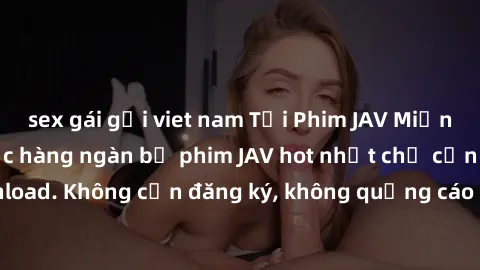 sex gái gọi viet nam Tải Phim JAV Miễn Phí - Thưởng thức hàng ngàn bộ phim JAV hot nhất chỉ cần click download. Không cần đăng ký, không quảng cáo - Dễ dàng tải về và xem online!