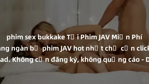 phim sex bukkake Tải Phim JAV Miễn Phí - Thưởng thức hàng ngàn bộ phim JAV hot nhất chỉ cần click download. Không cần đăng ký, không quảng cáo - Dễ dàng tải về và xem online!