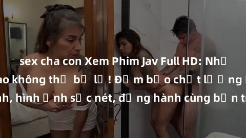 sex cha con Xem Phim Jav Full HD: Những bộ phim đỉnh cao không thể bỏ lỡ! Đảm bảo chất lượng ổn định, hình ảnh sắc nét, đồng hành cùng bạn trong những giây phút thư giãn!