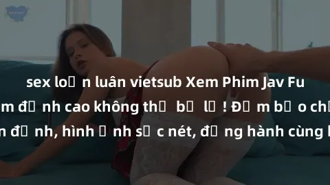 sex loạn luân vietsub Xem Phim Jav Full HD: Những bộ phim đỉnh cao không thể bỏ lỡ! Đảm bảo chất lượng ổn định, hình ảnh sắc nét, đồng hành cùng bạn trong những giây phút thư giãn!