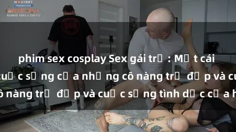 phim sex cosplay Sex gái trẻ: Một cái nhìn sâu lắng vào cuộc sống của những cô nàng trẻ đẹp và cuộc sống tình dục của họ