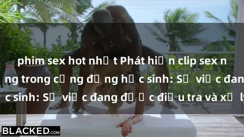 phim sex hot nhất Phát hiện clip sex nữ sinh gây chấn động trong cộng đồng học sinh: Sự việc đang được điều tra và xử lý