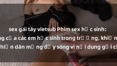 sex gái tây vietsub Phim sex học sinh: Hành động nóng bỏng của các em học sinh trong trường, khiến dân mạng dậy sóng vì nội dung gợi cảm và kích thích.