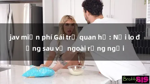 jav miễn phí Gái trẻ quan hệ: Nỗi lo đằng sau vẻ ngoài rạng ngời