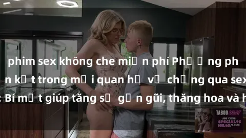 phim sex không che miễn phí Phương pháp tăng cường gắn kết trong mối quan hệ vợ chồng qua sex: Bí mật giúp tăng sự gần gũi, thăng hoa và hạnh phúc cho cặp đôi