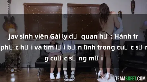 jav sinh viên Gái ly dị quan hệ: Hành trình tự phục hồi và tìm lại bản lĩnh trong cuộc sống mới