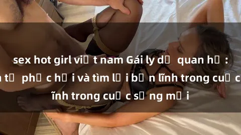 sex hot girl việt nam Gái ly dị quan hệ: Hành trình tự phục hồi và tìm lại bản lĩnh trong cuộc sống mới