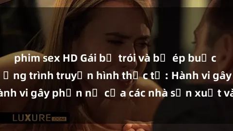 phim sex HD Gái bị trói và bị ép buộc làm tình trong chương trình truyền hình thực tế: Hành vi gây phẫn nộ của các nhà sản xuất và người xem.