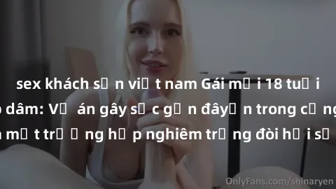 sex khách sạn việt nam Gái mới 18 tuổi bị trói và bị hiếp dâm: Vụ án gây sốc gần đâyến trong cộng đồng. Đây là một trường hợp nghiêm trọng đòi hỏi sự can thiệp mạnh mẽ từ phía công lý.