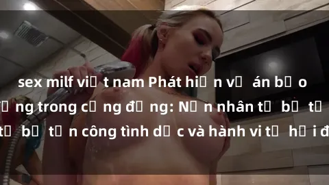 sex milf việt nam Phát hiện vụ án bạo dâm sex gây chấn động trong cộng đồng: Nạn nhân tố bị tấn công tình dục và hành vi tệ hại được tiết lộ
