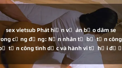sex vietsub Phát hiện vụ án bạo dâm sex gây chấn động trong cộng đồng: Nạn nhân tố bị tấn công tình dục và hành vi tệ hại được tiết lộ