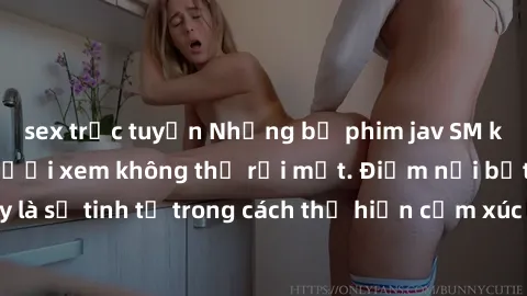 sex trực tuyến Những bộ phim jav SM không che khiến người xem không thể rời mắt. Điểm nổi bật của thể loại này là sự tinh tế trong cách thể hiện cảm xúc và sự hấp dẫn của những cảnh quay.