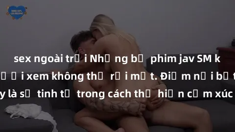 sex ngoài trời Những bộ phim jav SM không che khiến người xem không thể rời mắt. Điểm nổi bật của thể loại này là sự tinh tế trong cách thể hiện cảm xúc và sự hấp dẫn của những cảnh quay.