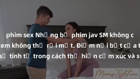 phim sex Những bộ phim jav SM không che khiến người xem không thể rời mắt. Điểm nổi bật của thể loại này là sự tinh tế trong cách thể hiện cảm xúc và sự hấp dẫn của những cảnh quay.