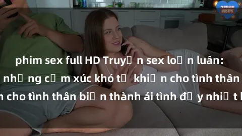 phim sex full HD Truyện sex loạn luân: Bí mật gia đình và những cảm xúc khó tả khiến cho tình thân biến thành ái tình đầy nhiệt huyết