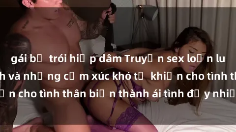 gái bị trói hiếp dâm Truyện sex loạn luân: Bí mật gia đình và những cảm xúc khó tả khiến cho tình thân biến thành ái tình đầy nhiệt huyết