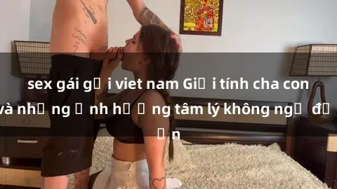 sex gái gọi viet nam Giới tính cha con và những ảnh hưởng tâm lý không ngờ đến