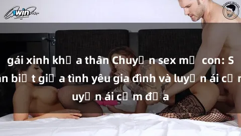 gái xinh khỏa thân Chuyện sex mẹ con: Sự phân biệt giữa tình yêu gia đình và luyến ái cấm địa