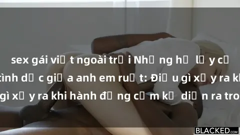 sex gái việt ngoài trời Những hệ lụy của việc có quan hệ tình dục giữa anh em ruột: Điều gì xảy ra khi hành động cấm kỵ diễn ra trong gia đình?