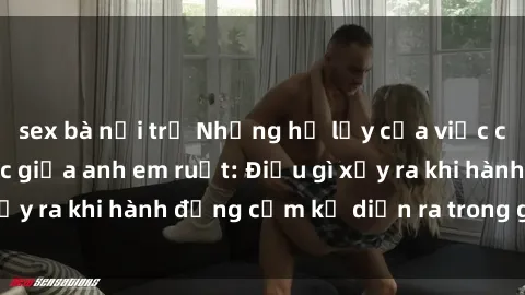 sex bà nội trợ Những hệ lụy của việc có quan hệ tình dục giữa anh em ruột: Điều gì xảy ra khi hành động cấm kỵ diễn ra trong gia đình?