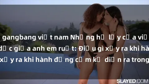 gangbang việt nam Những hệ lụy của việc có quan hệ tình dục giữa anh em ruột: Điều gì xảy ra khi hành động cấm kỵ diễn ra trong gia đình?